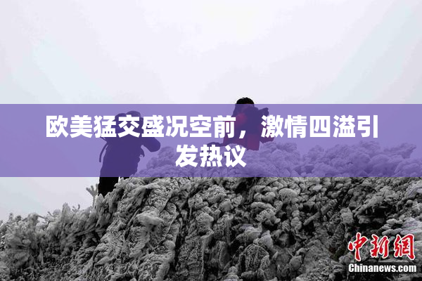 欧美猛交盛况空前，激情四溢引发热议