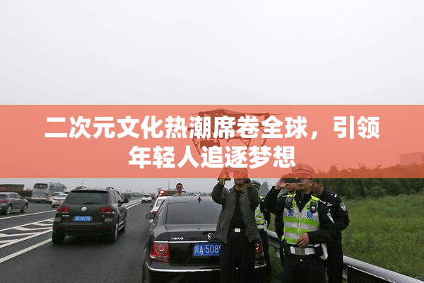二次元文化热潮席卷全球，引领年轻人追逐梦想