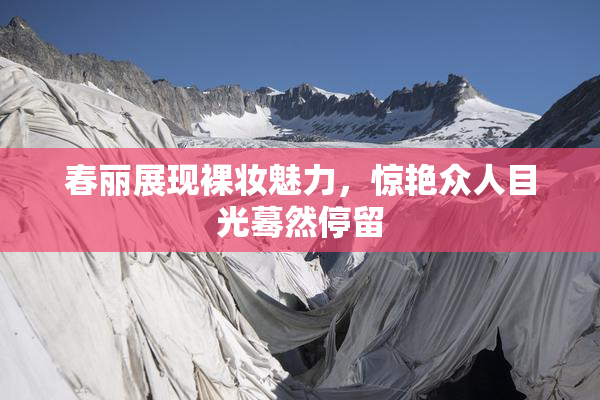 春丽展现裸妆魅力，惊艳众人目光蓦然停留