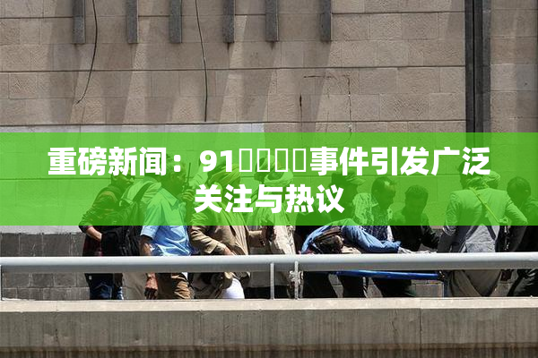 重磅新闻：91❌‌❌‌事件引发广泛关注与热议