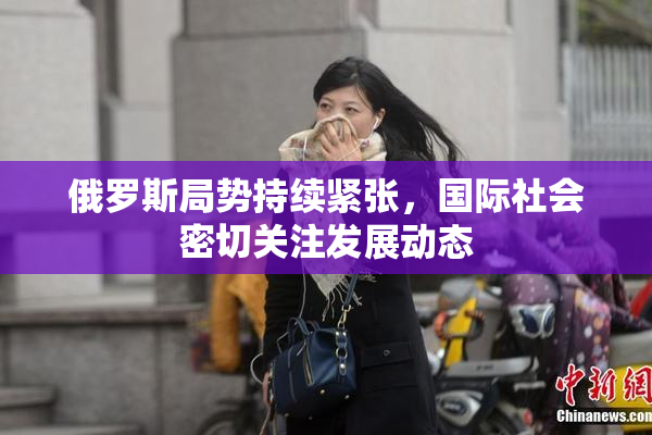 俄罗斯局势持续紧张，国际社会密切关注发展动态