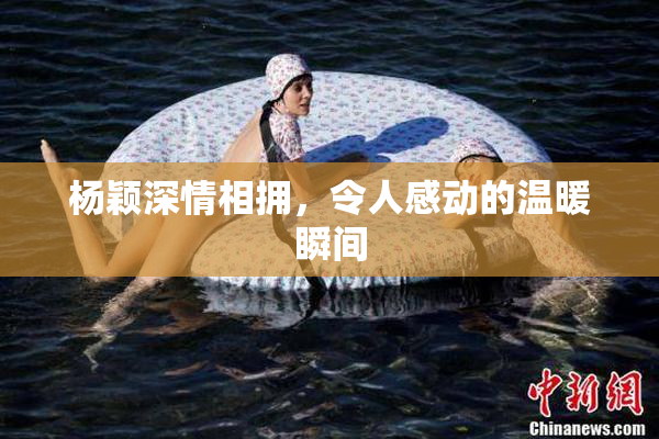 杨颖深情相拥，令人感动的温暖瞬间
