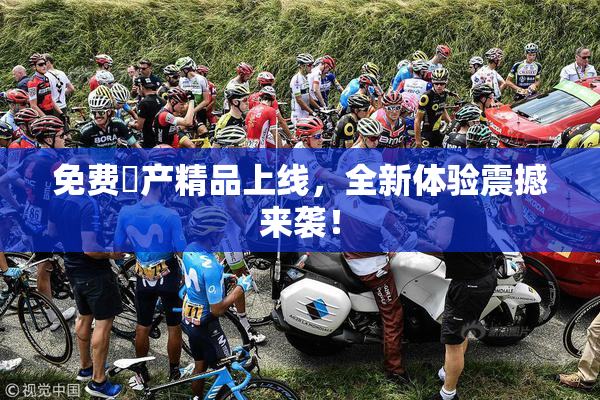 免费囯产精品上线，全新体验震撼来袭！