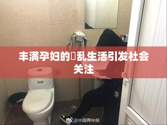 丰满孕妇的婬乱生活引发社会关注