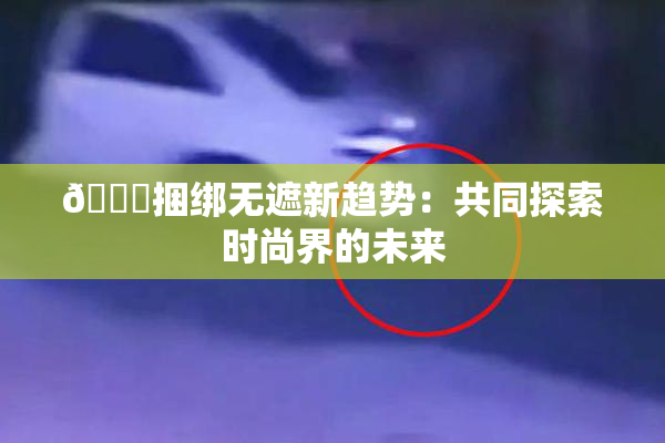 🔞捆绑无遮新趋势：共同探索时尚界的未来