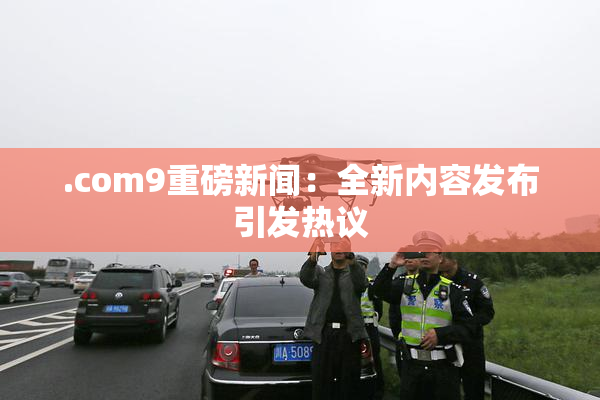.com9重磅新闻：全新内容发布引发热议