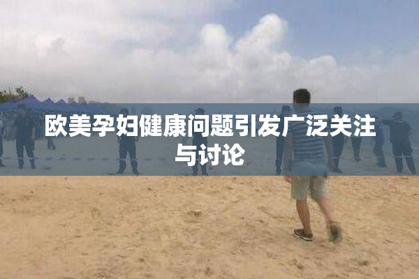 欧美孕妇健康问题引发广泛关注与讨论