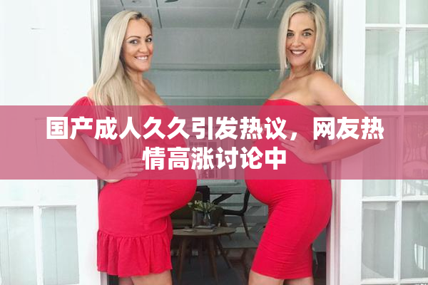 国产成人久久引发热议，网友热情高涨讨论中