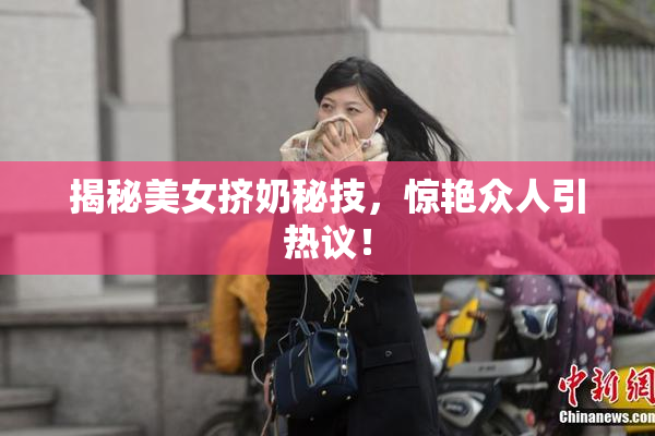 揭秘美女挤奶秘技，惊艳众人引热议！