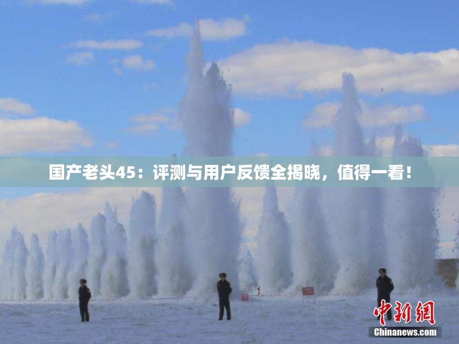 国产老头45：评测与用户反馈全揭晓，值得一看！