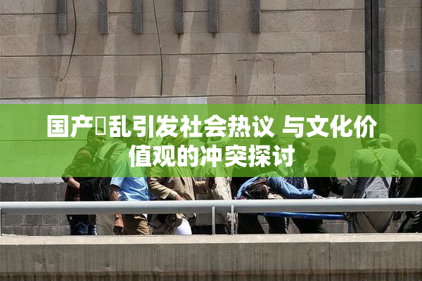 国产婬乱引发社会热议 与文化价值观的冲突探讨