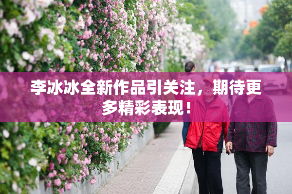李冰冰全新作品引关注，期待更多精彩表现！