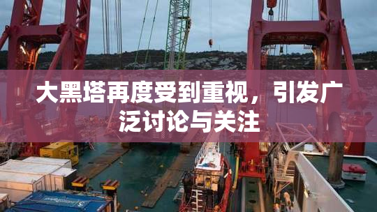 大黑塔再度受到重视，引发广泛讨论与关注