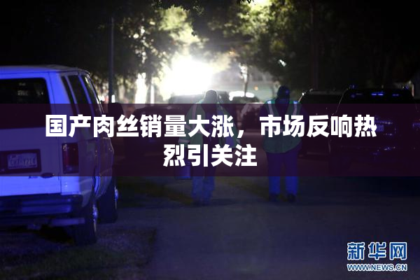 国产肉丝销量大涨，市场反响热烈引关注