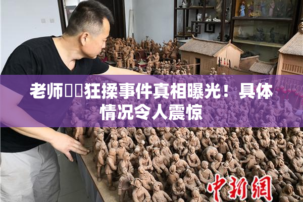 老师❌‌狂揉事件真相曝光！具体情况令人震惊