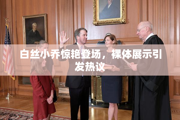 白丝小乔惊艳登场，裸体展示引发热议