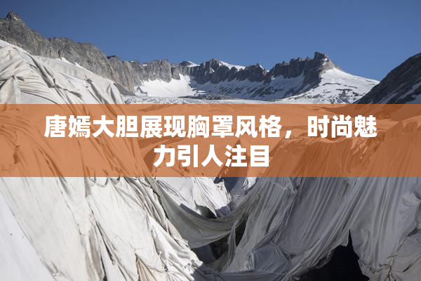 唐嫣大胆展现胸罩风格，时尚魅力引人注目