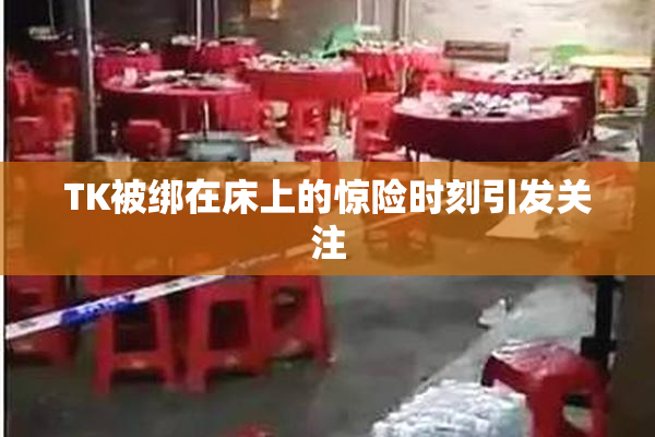TK被绑在床上的惊险时刻引发关注