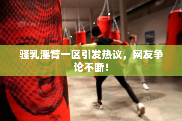 骚乳淫臂一区引发热议，网友争论不断！