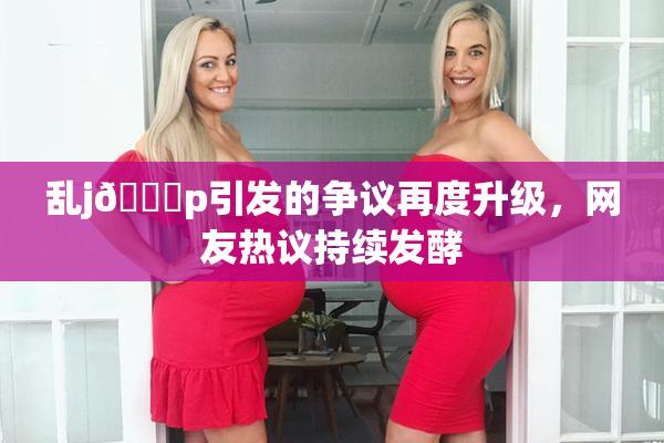 乱j🈚p引发的争议再度升级，网友热议持续发酵
