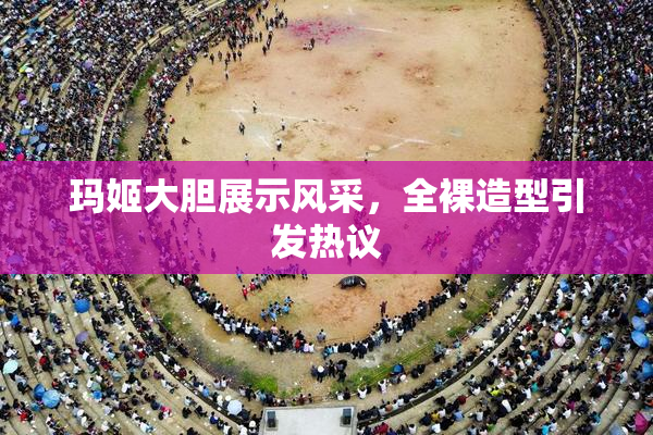 玛姬大胆展示风采，全裸造型引发热议