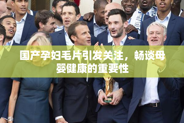 国产孕妇毛片引发关注，畅谈母婴健康的重要性