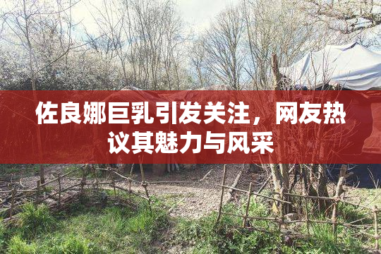 佐良娜巨乳引发关注，网友热议其魅力与风采