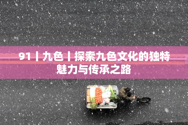 91丨九色丨探索九色文化的独特魅力与传承之路