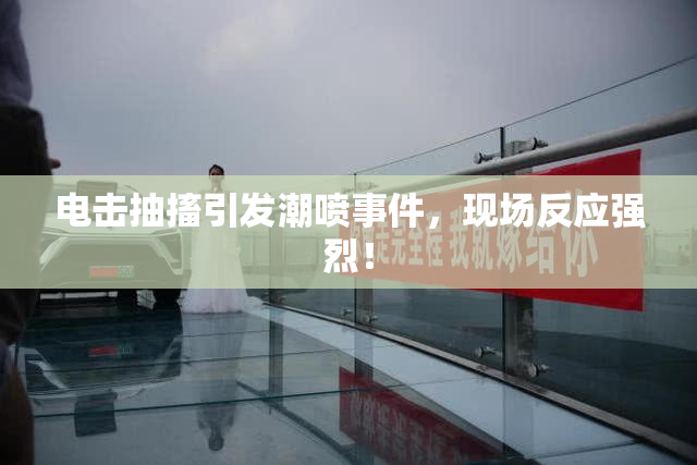 电击抽搐引发潮喷事件，现场反应强烈！