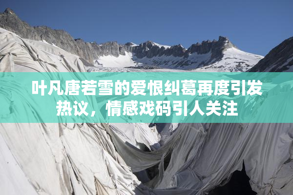 叶凡唐若雪的爱恨纠葛再度引发热议，情感戏码引人关注