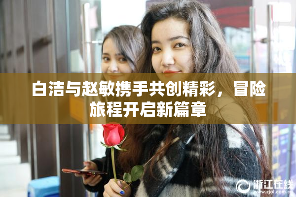 白洁与赵敏携手共创精彩，冒险旅程开启新篇章