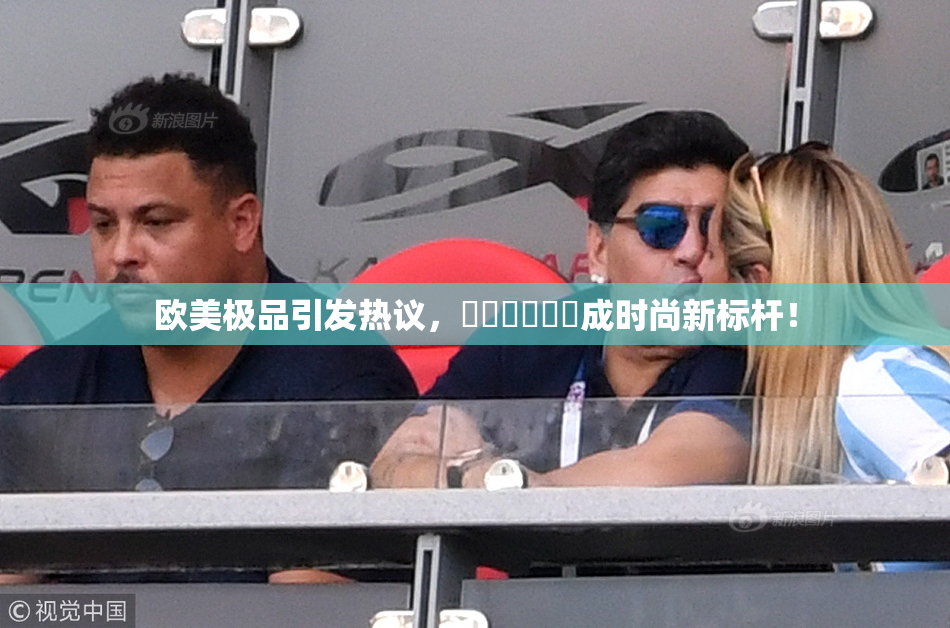 欧美极品引发热议，❌‌❌‌❌‌成时尚新标杆！