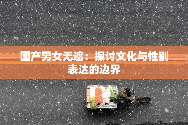国产男女无遮：探讨文化与性别表达的边界