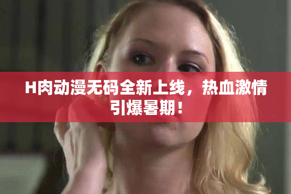 H肉动漫无码全新上线，热血激情引爆暑期！