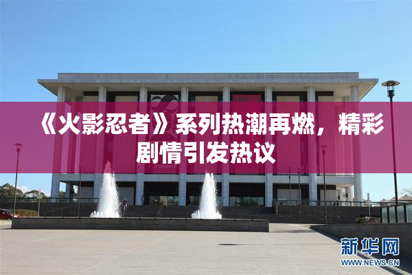 《火影忍者》系列热潮再燃，精彩剧情引发热议