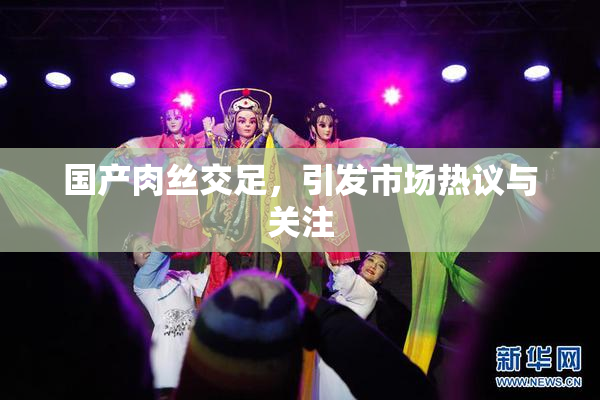 国产肉丝交足，引发市场热议与关注