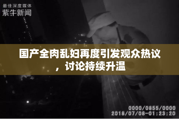国产全肉乱妇再度引发观众热议，讨论持续升温