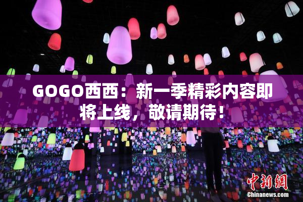 GOGO西西：新一季精彩内容即将上线，敬请期待！