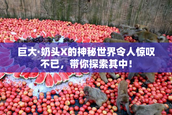巨大·奶头X的神秘世界令人惊叹不已，带你探索其中！