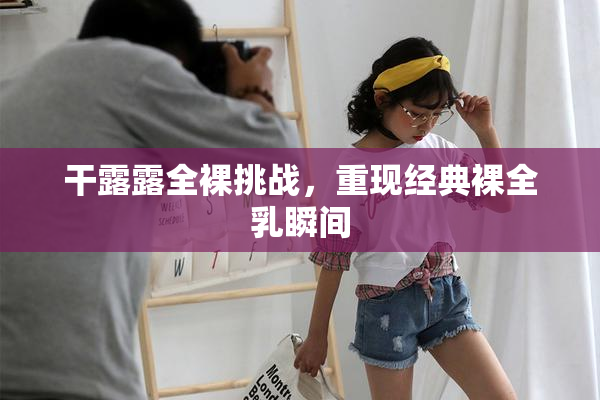 干露露全裸挑战，重现经典裸全乳瞬间