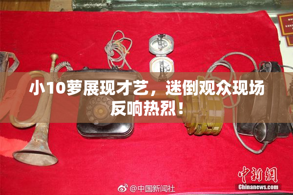 小10萝展现才艺，迷倒观众现场反响热烈！