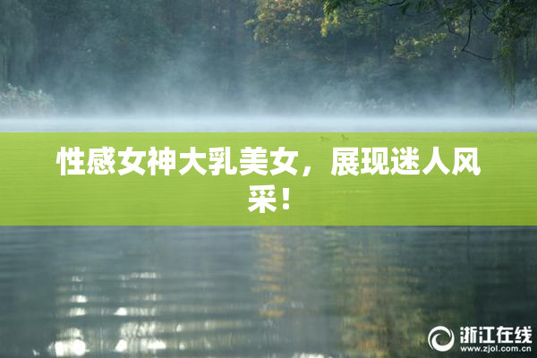 性感女神大乳美女，展现迷人风采！
