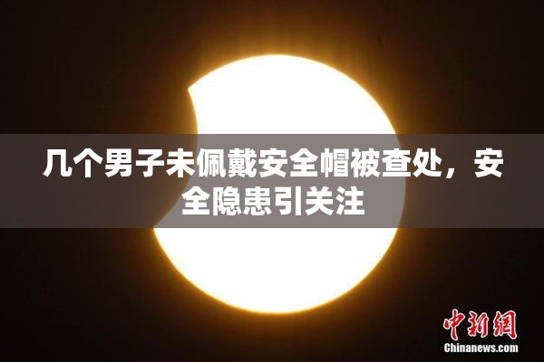 几个男子未佩戴安全帽被查处，安全隐患引关注