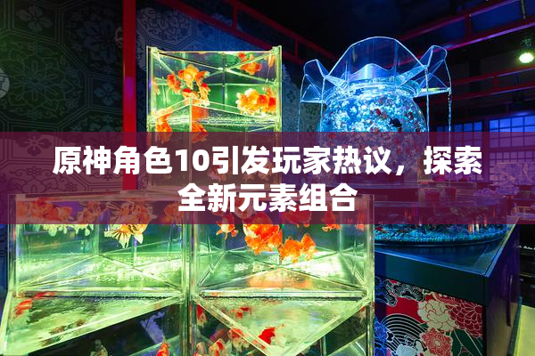 原神角色10引发玩家热议，探索全新元素组合