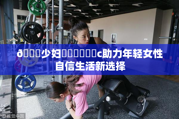 🔞少妇❌‌❌‌❌‌c助力年轻女性自信生活新选择