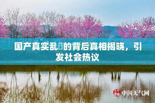 国产真实乱婬的背后真相揭晓，引发社会热议