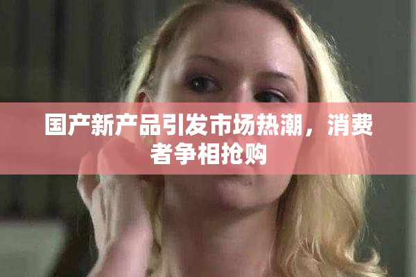 国产新产品引发市场热潮，消费者争相抢购