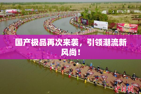 国产极品再次来袭，引领潮流新风尚！