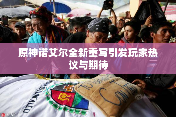 原神诺艾尔全新重写引发玩家热议与期待