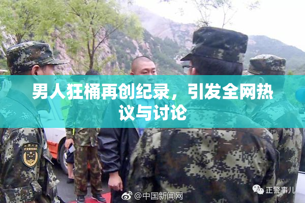 男人狂桶再创纪录，引发全网热议与讨论